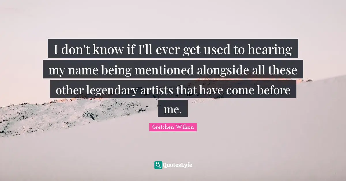 I don't know if I'll ever get used to hearing my name being mentioned alongside all these other legendary artists that have come before me.