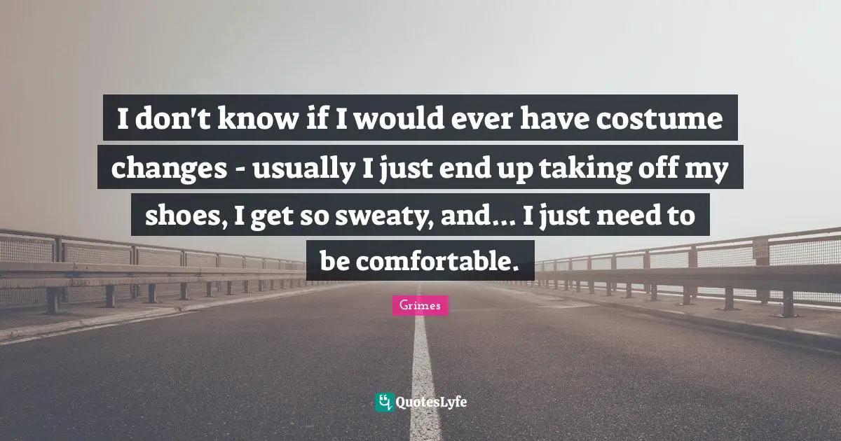 I don't know if I would ever have costume changes - usually I just end up taking off my shoes, I get so sweaty, and... I just need to be comfortable.