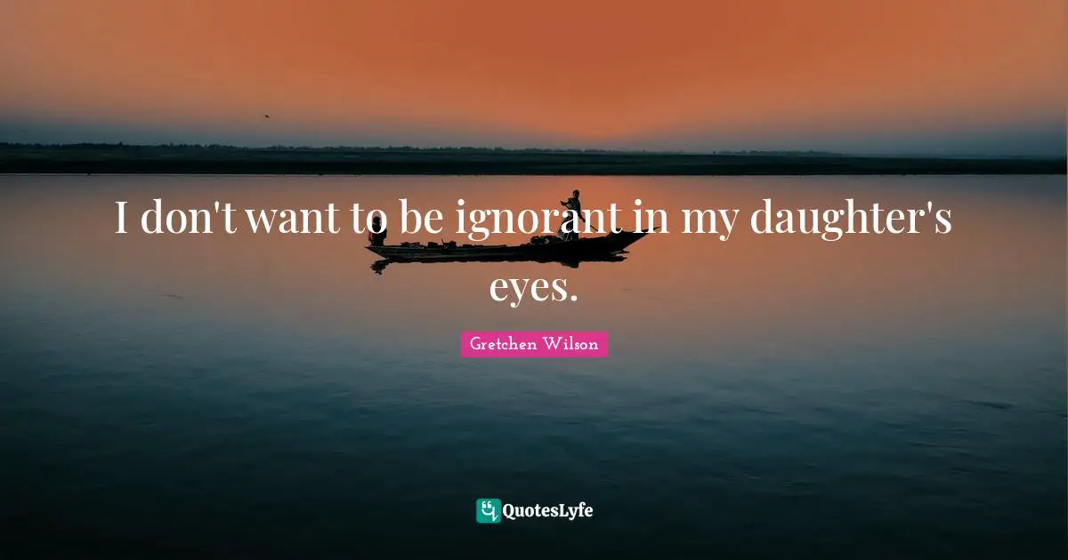 I don't want to be ignorant in my daughter's eyes.