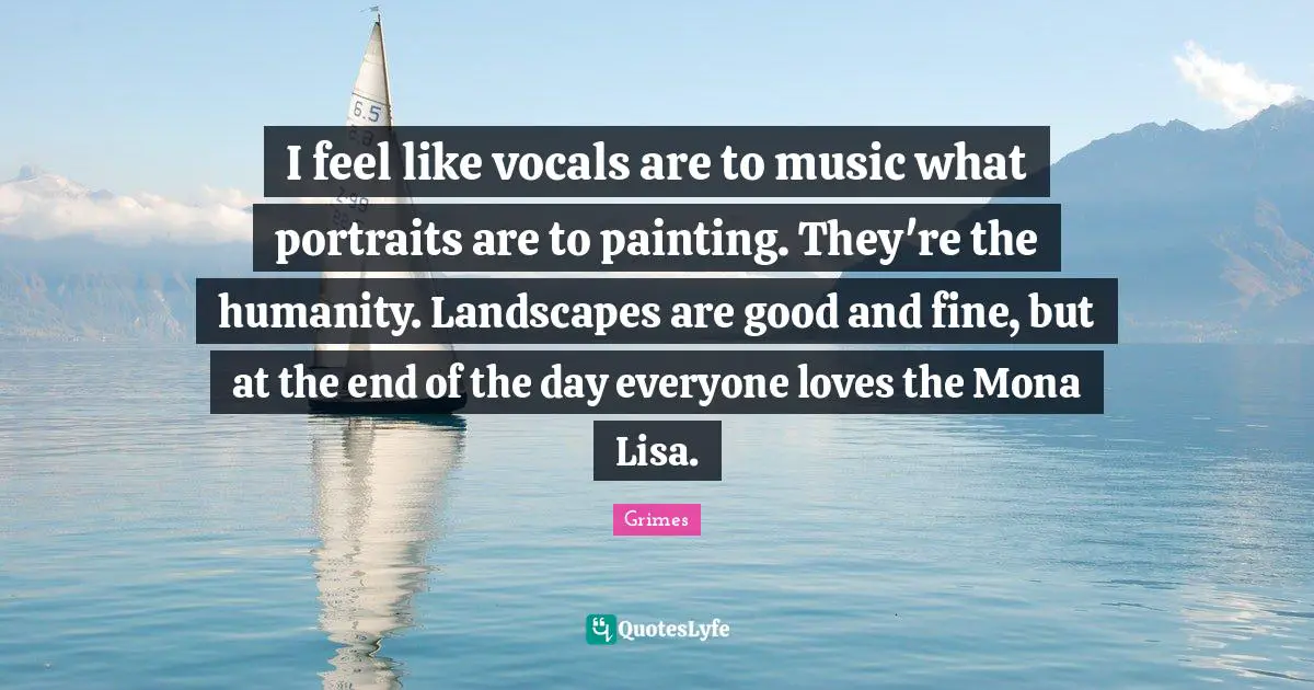 I feel like vocals are to music what portraits are to painting. They're the humanity. Landscapes are good and fine, but at the end of the day everyone loves the Mona Lisa.