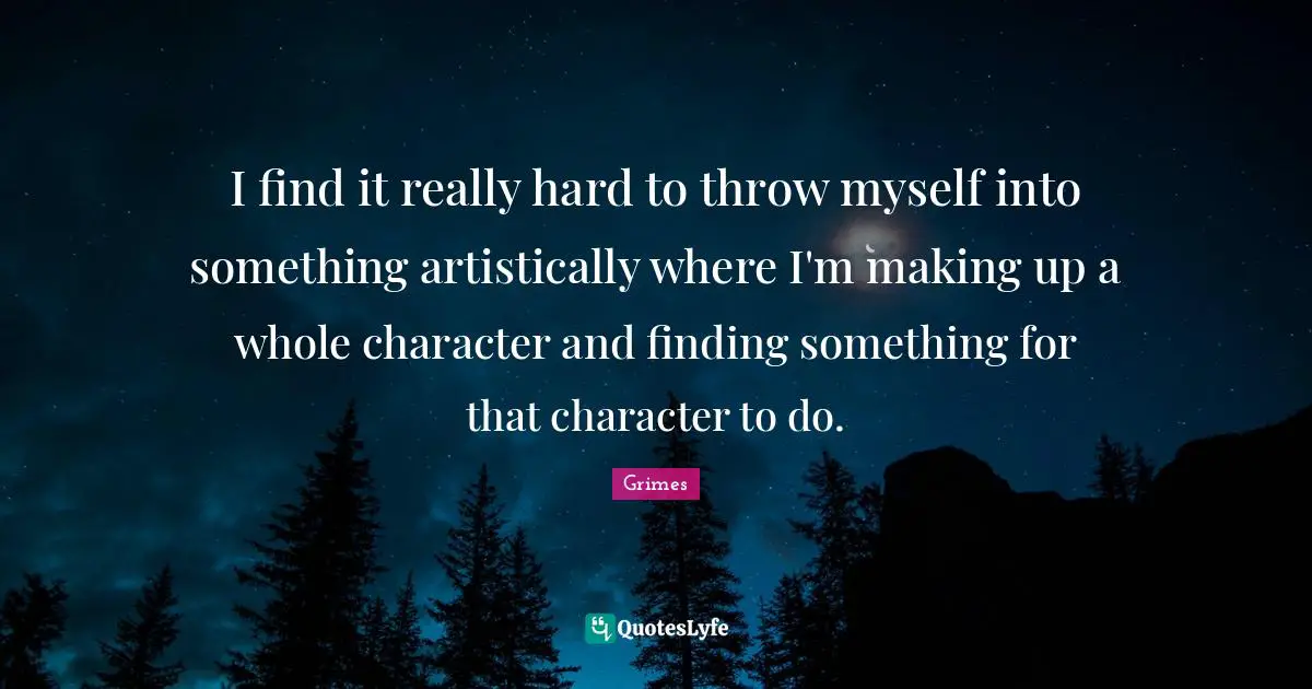 I find it really hard to throw myself into something artistically where I'm making up a whole character and finding something for that character to do.
