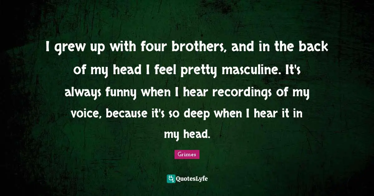 I grew up with four brothers, and in the back of my head I feel pretty masculine. It's always funny when I hear recordings of my voice, because it's so deep when I hear it in my head.