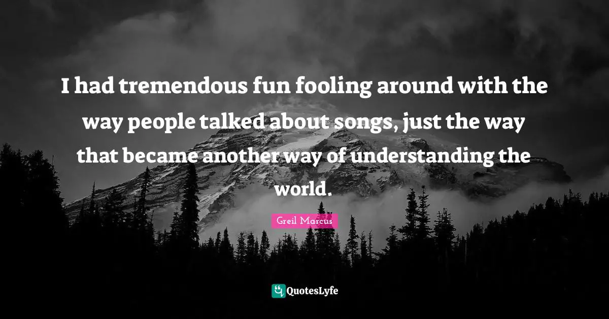 Greil Marcus Quotes: "I had tremendous fun fooling around with the way people talked about songs, just the way that became another way of understanding the world."
