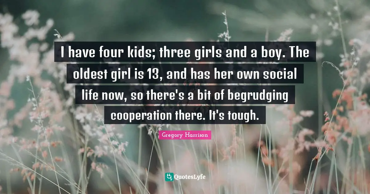 I have four kids; three girls and a boy. The oldest girl is 13, and has her own social life now, so there's a bit of begrudging cooperation there. It's tough.