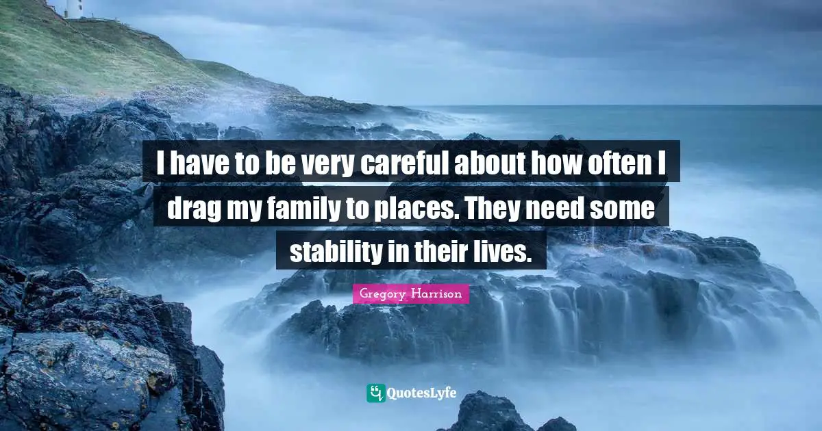 I have to be very careful about how often I drag my family to places. They need some stability in their lives.