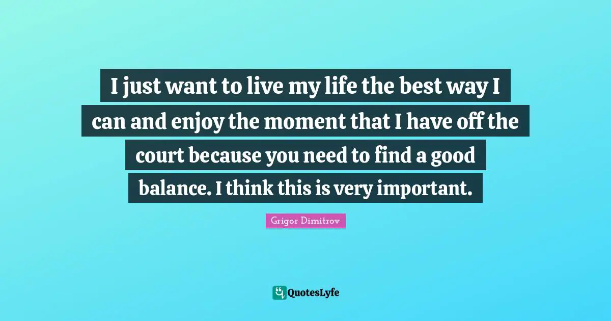 I just want to live my life the best way I can and enjoy the moment that I have off the court because you need to find a good balance. I think this is very important.
