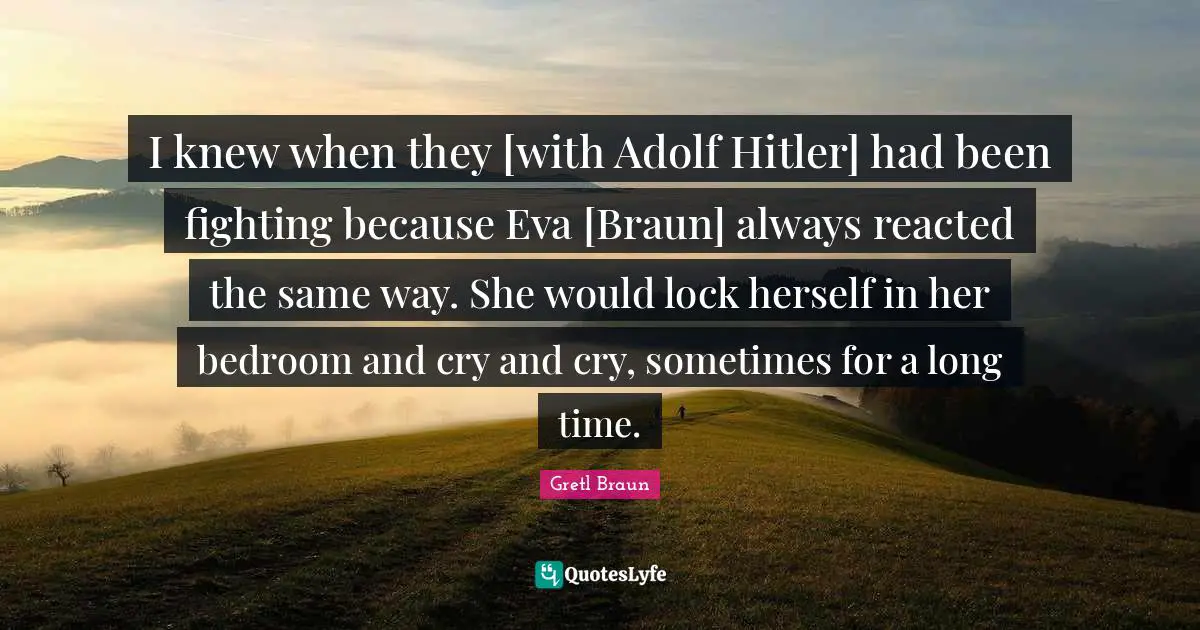 Gretl Braun Quotes: "I knew when they [with Adolf Hitler] had been fighting because Eva [Braun] always reacted the same way. She would lock herself in her bedroom and cry and cry, sometimes for a long time."
