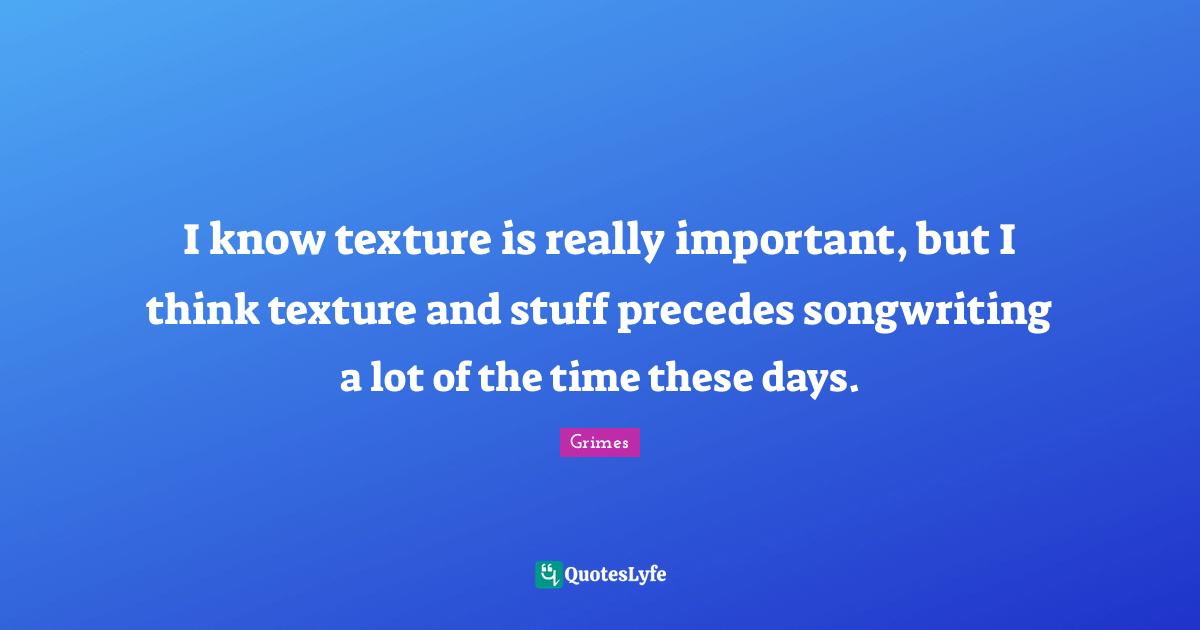 I know texture is really important, but I think texture and stuff precedes songwriting a lot of the time these days.
