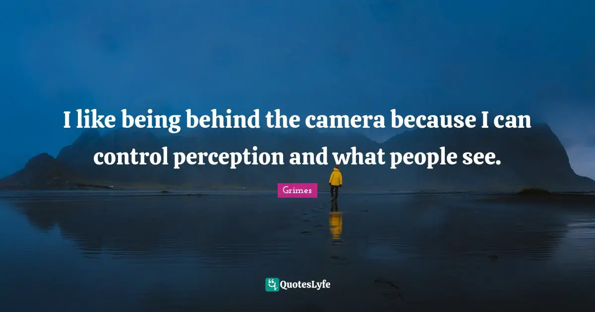 I like being behind the camera because I can control perception and what people see.