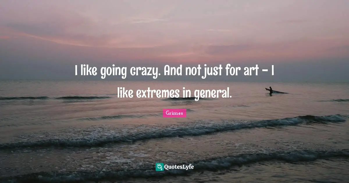 I like going crazy. And not just for art - I like extremes in general.