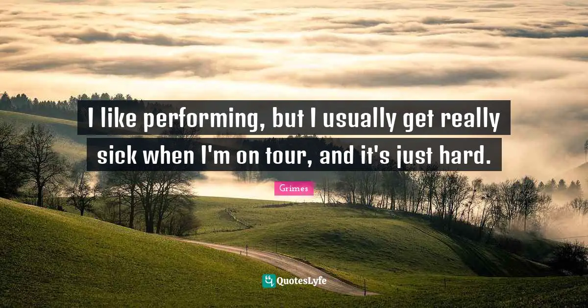 I like performing, but I usually get really sick when I'm on tour, and it's just hard.