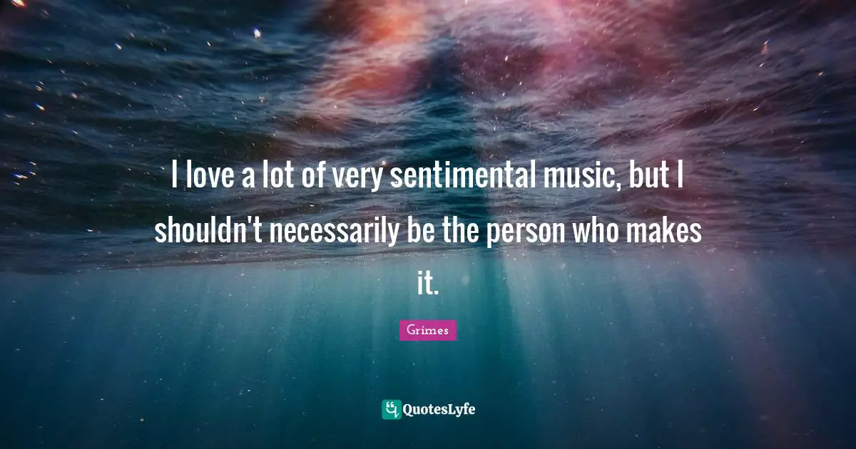 I love a lot of very sentimental music, but I shouldn't necessarily be the person who makes it.