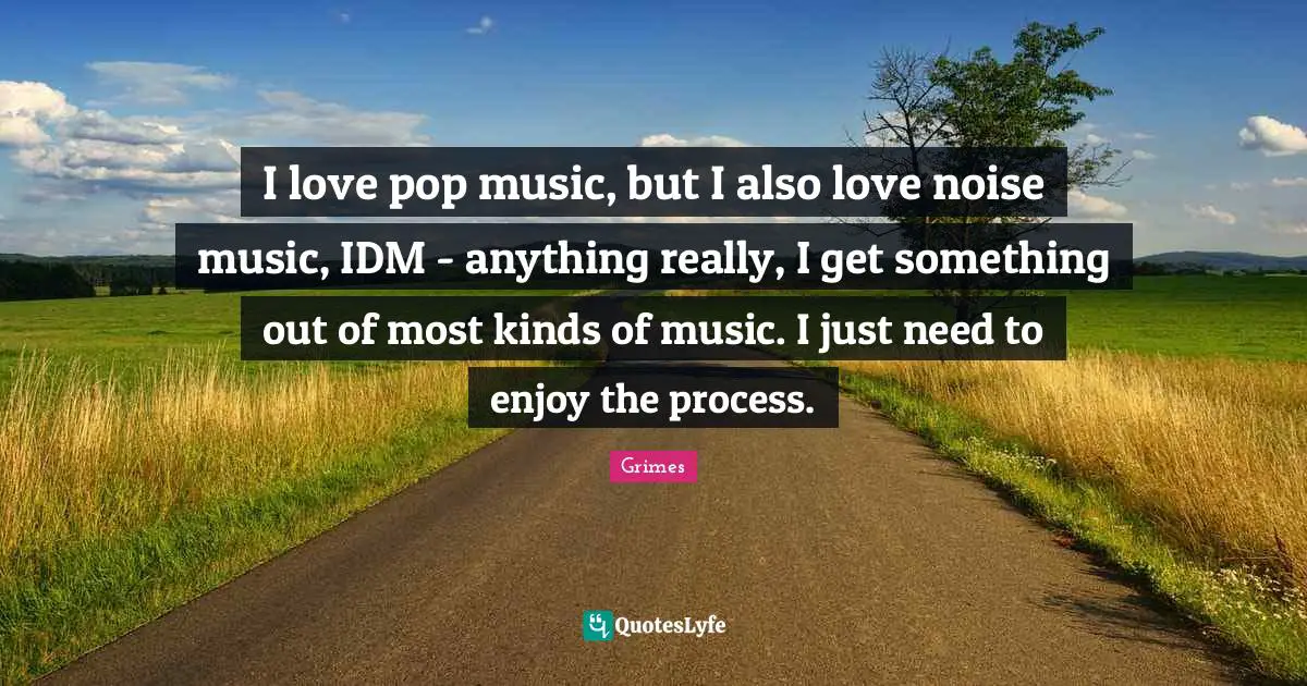 I love pop music, but I also love noise music, IDM - anything really, I get something out of most kinds of music. I just need to enjoy the process.