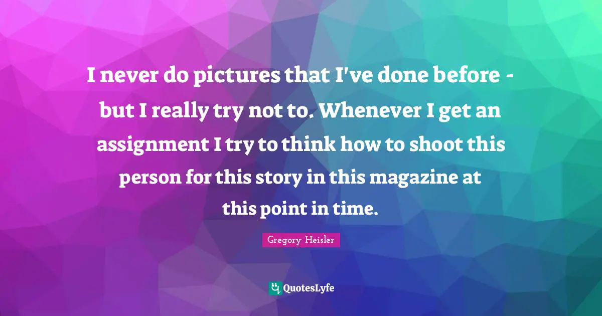 I never do pictures that I've done before - but I really try not to. Whenever I get an assignment I try to think how to shoot this person for this story in this magazine at this point in time.
