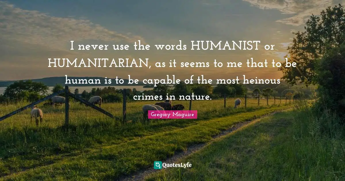 I never use the words HUMANIST or HUMANITARIAN, as it seems to me that to be human is to be capable of the most heinous crimes in nature.