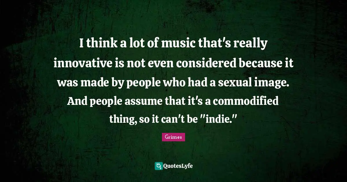I think a lot of music that's really innovative is not even considered because it was made by people who had a sexual image. And people assume that it's a commodified thing, so it can't be "indie."