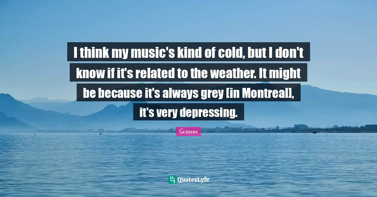 I think my music's kind of cold, but I don't know if it's related to the weather. It might be because it's always grey [in Montreal], it's very depressing.