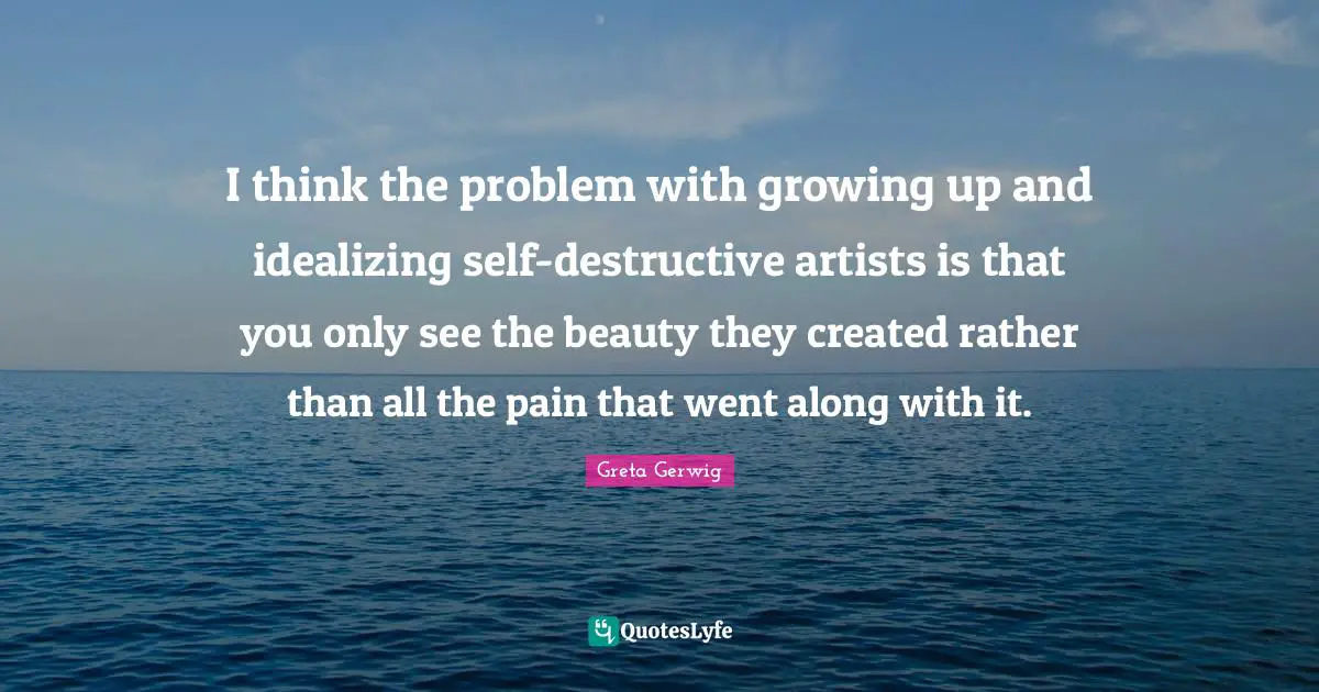 Greta Gerwig Quotes: "I think the problem with growing up and idealizing self-destructive artists is that you only see the beauty they created rather than all the pain that went along with it."