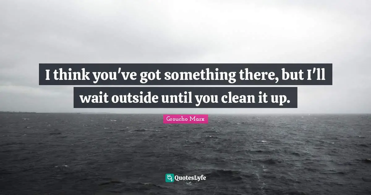 I think you've got something there, but I'll wait outside until you clean it up.