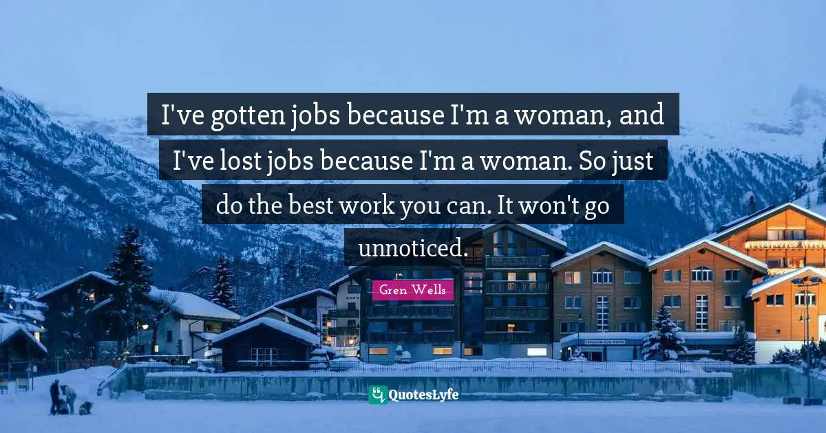 I've gotten jobs because I'm a woman, and I've lost jobs because I'm a woman. So just do the best work you can. It won't go unnoticed.