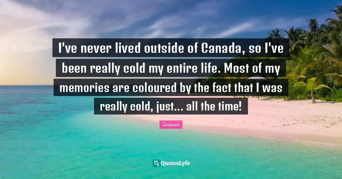 I've never lived outside of Canada, so I've been really cold my entire life. Most of my memories are coloured by the fact that I was really cold, just... all the time!
