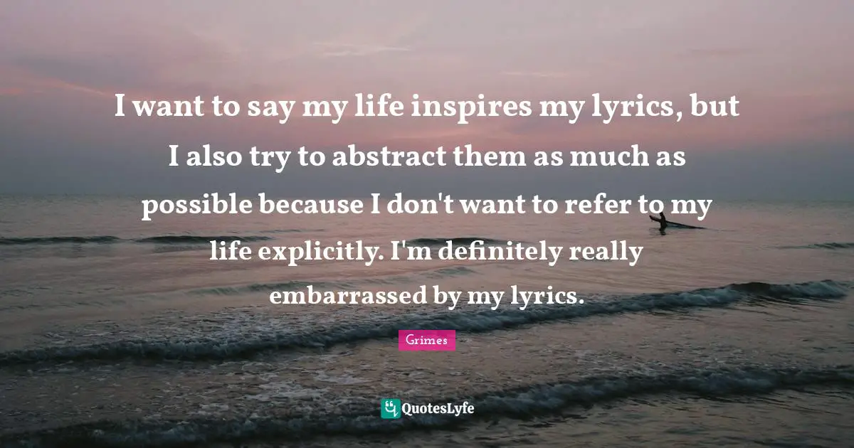 I want to say my life inspires my lyrics, but I also try to abstract them as much as possible because I don't want to refer to my life explicitly. I'm definitely really embarrassed by my lyrics.