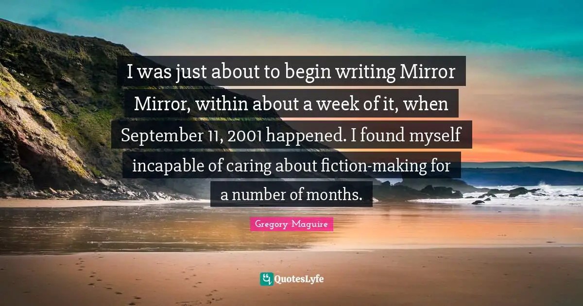 I was just about to begin writing Mirror Mirror, within about a week of it, when September 11, 2001 happened. I found myself incapable of caring about fiction-making for a number of months.