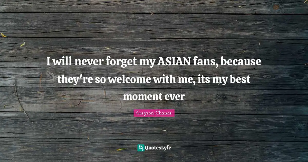 I will never forget my ASIAN fans, because they're so welcome with me, its my best moment ever