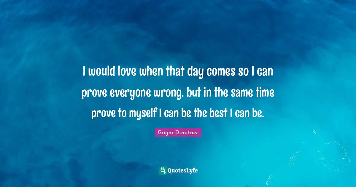 I would love when that day comes so I can prove everyone wrong, but in the same time prove to myself I can be the best I can be.