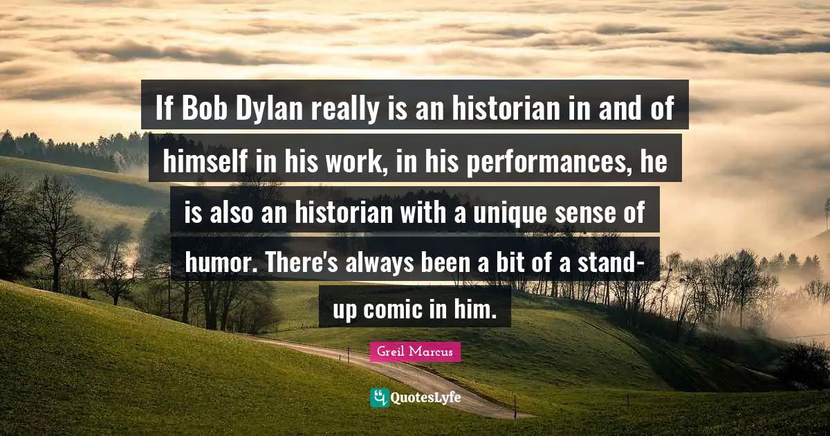 Greil Marcus Quotes: "If Bob Dylan really is an historian in and of himself in his work, in his performances, he is also an historian with a unique sense of humor. There's always been a bit of a stand-up comic in him."
