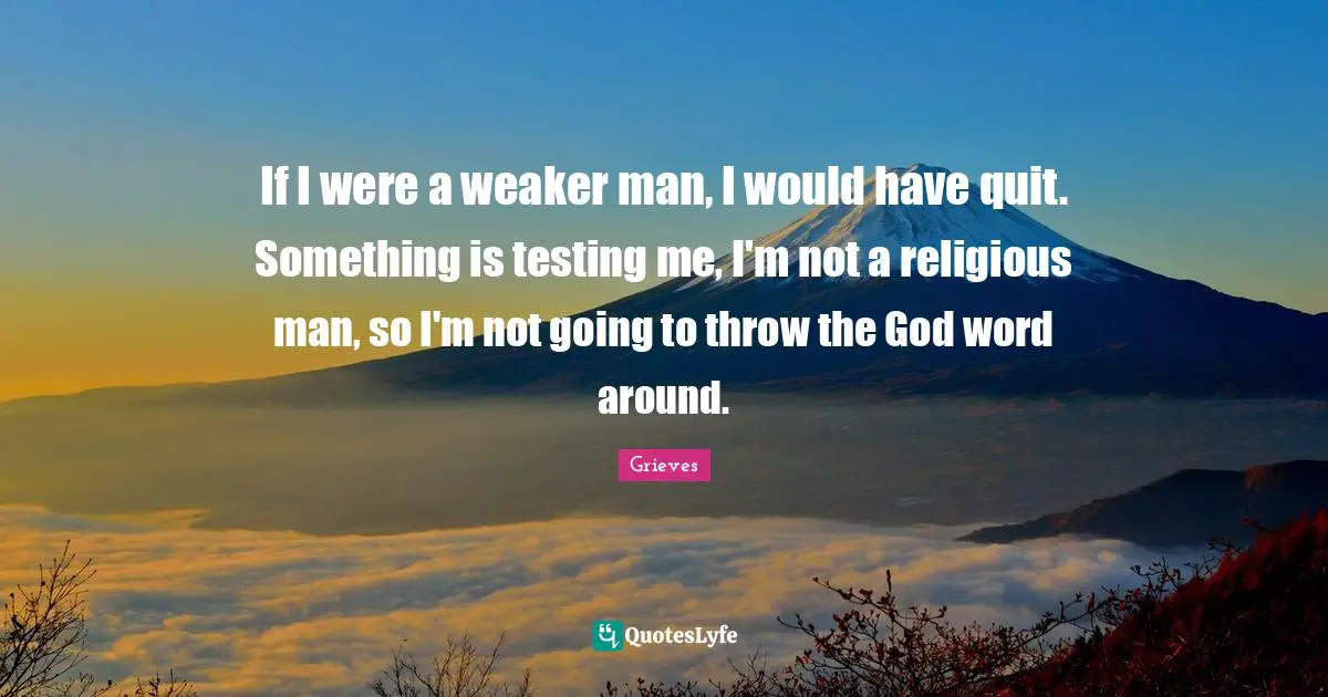 If I were a weaker man, I would have quit. Something is testing me, I'm not a religious man, so I'm not going to throw the God word around.