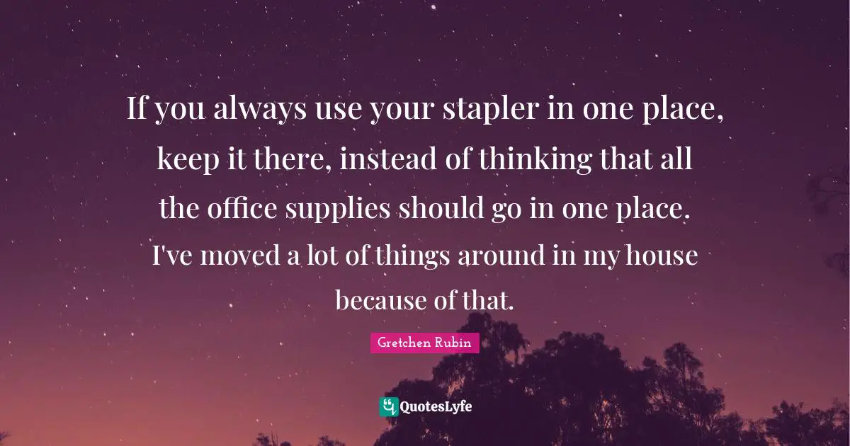 If you always use your stapler in one place, keep it there, instead of thinking that all the office supplies should go in one place. I've moved a lot of things around in my house because of that.