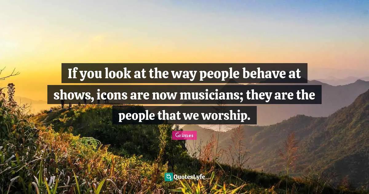 If you look at the way people behave at shows, icons are now musicians; they are the people that we worship.