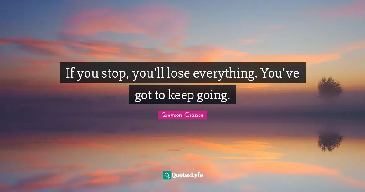 If you stop, you'll lose everything. You've got to keep going.