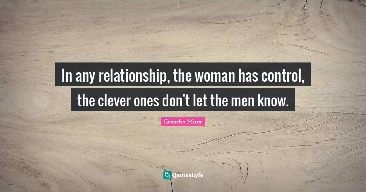 In any relationship, the woman has control, the clever ones don't let the men know.