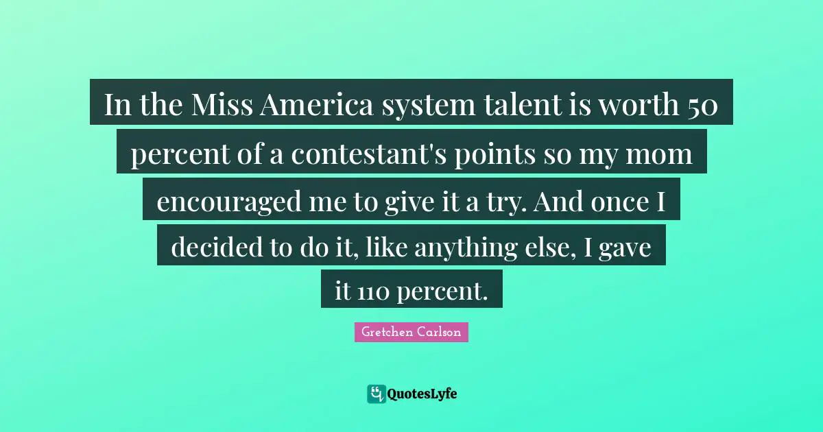 Gretchen Carlson Quotes: "In the Miss America system talent is worth 50 percent of a contestant's points so my mom encouraged me to give it a try. And once I decided to do it, like anything else, I gave it 110 percent."