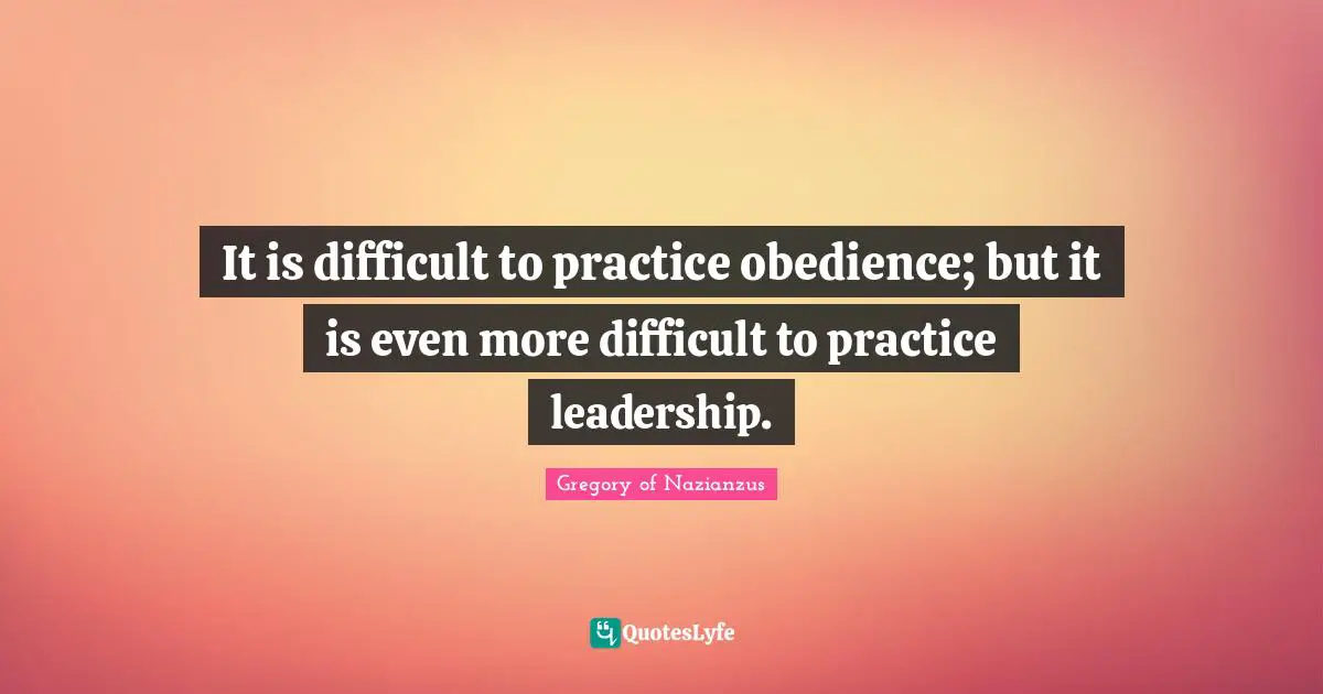 It is difficult to practice obedience; but it is even more difficult to practice leadership.