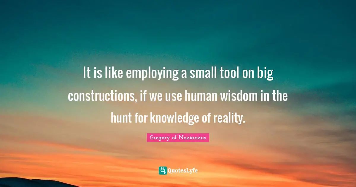 It is like employing a small tool on big constructions, if we use human wisdom in the hunt for knowledge of reality.