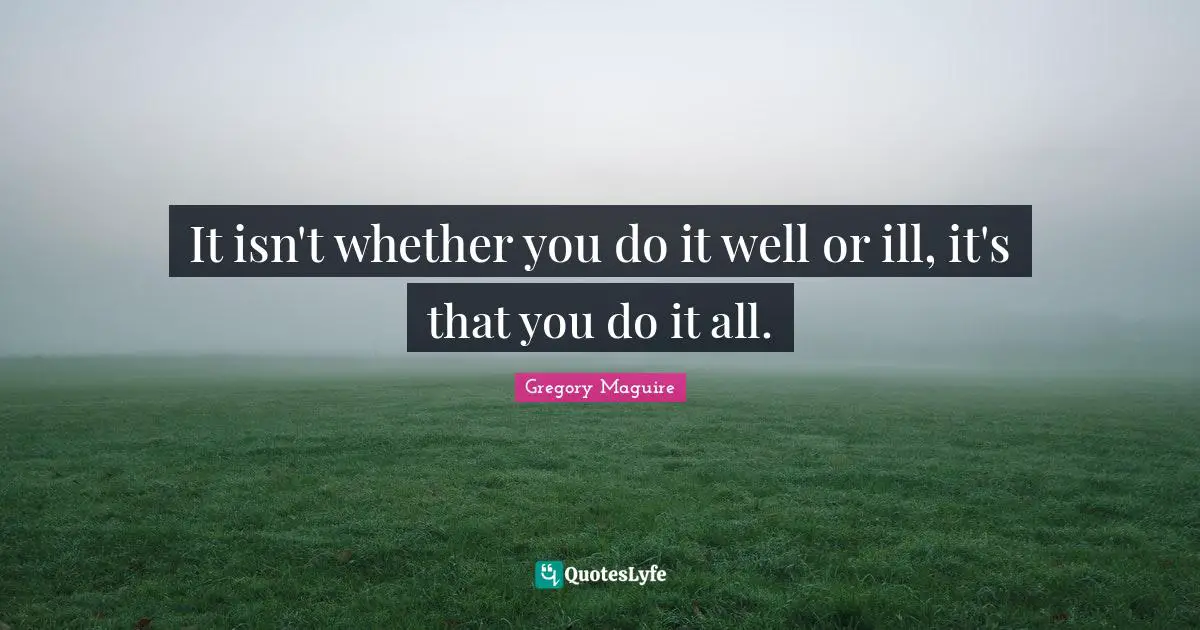 It isn't whether you do it well or ill, it's that you do it all.