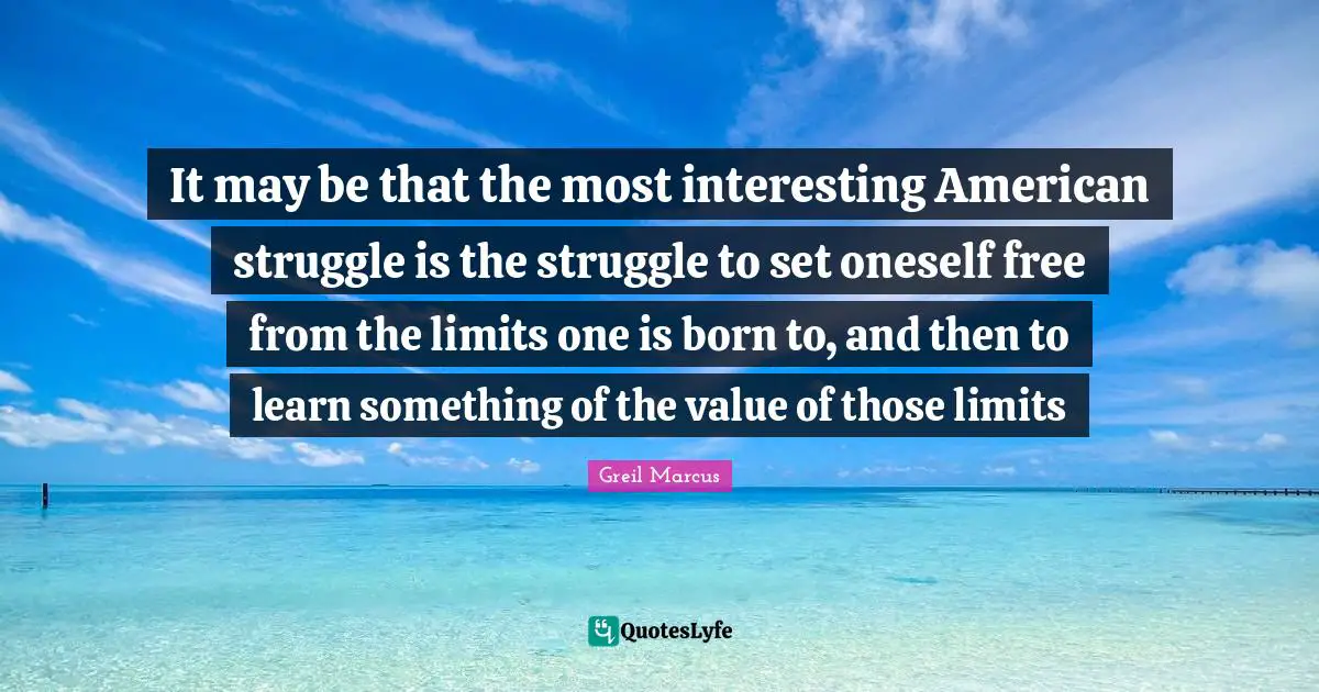 Greil Marcus Quotes: "It may be that the most interesting American struggle is the struggle to set oneself free from the limits one is born to, and then to learn something of the value of those limits"