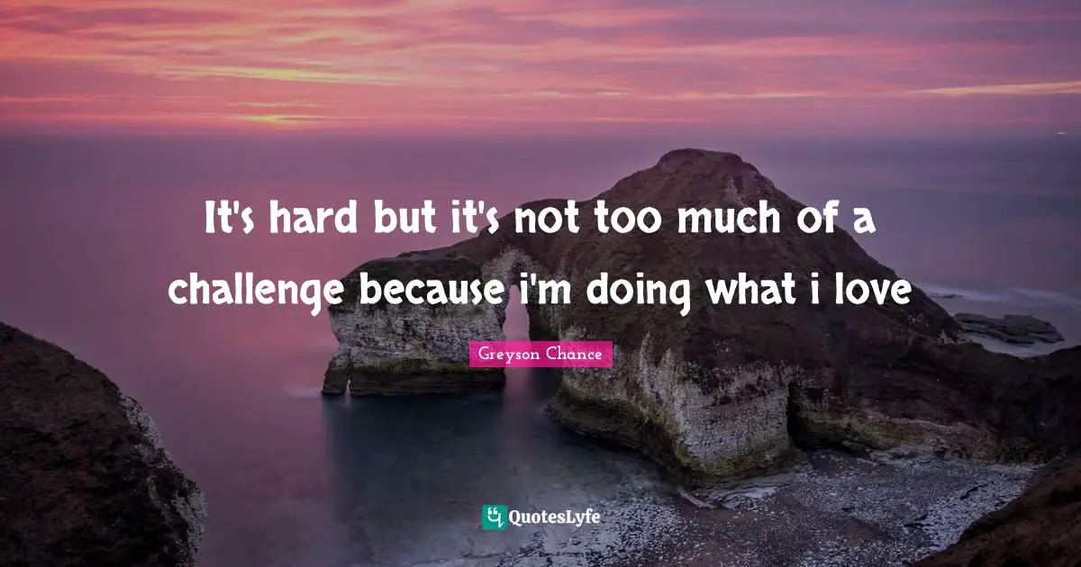 It's hard but it's not too much of a challenge because i'm doing what i love