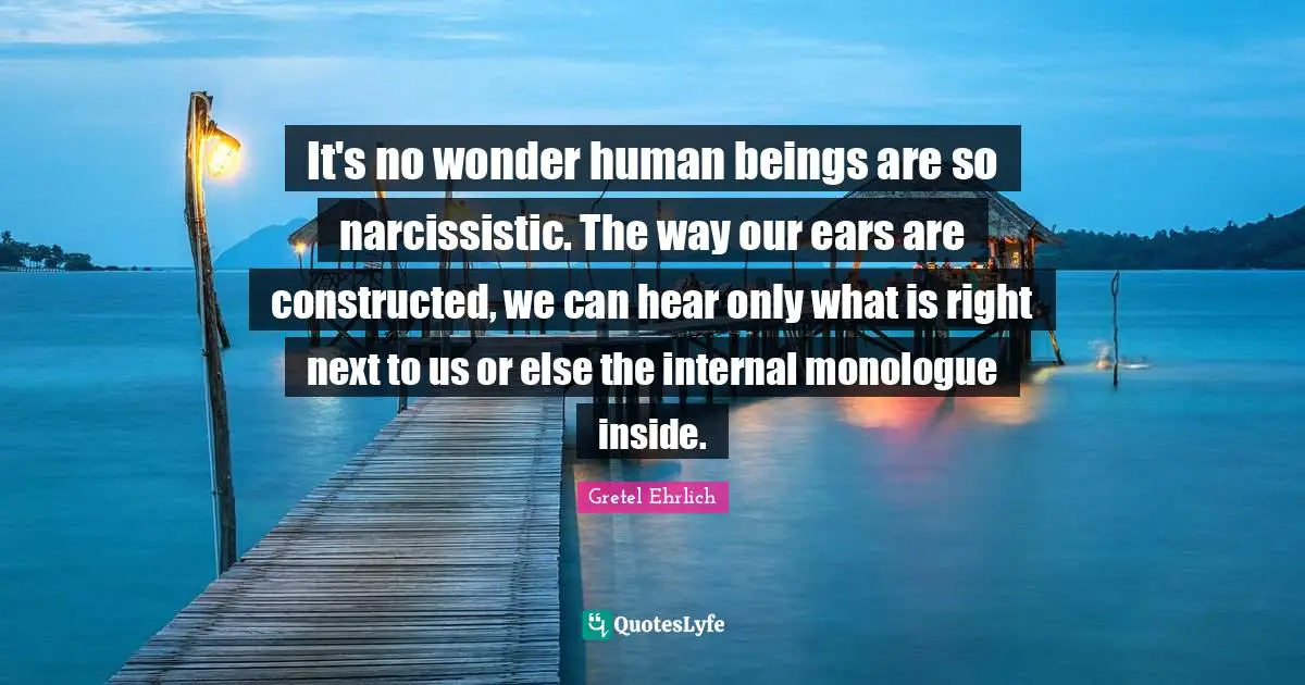 Gretel Ehrlich Quotes: "It's no wonder human beings are so narcissistic. The way our ears are constructed, we can hear only what is right next to us or else the internal monologue inside."
