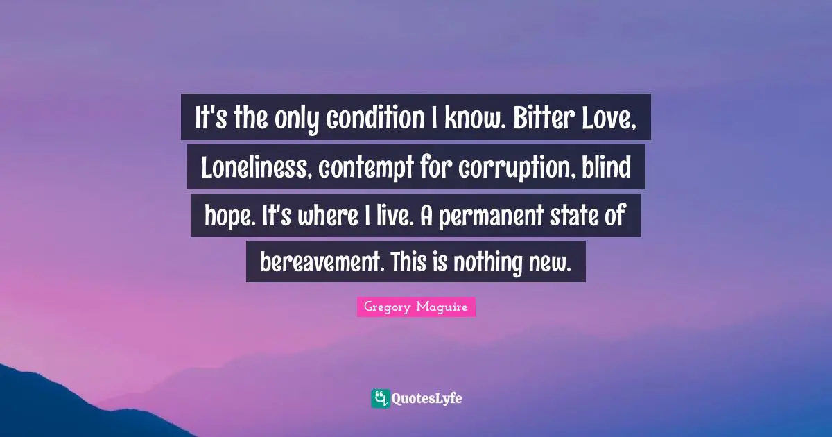 It's the only condition I know. Bitter Love, Loneliness, contempt for corruption, blind hope. It's where I live. A permanent state of bereavement. This is nothing new.