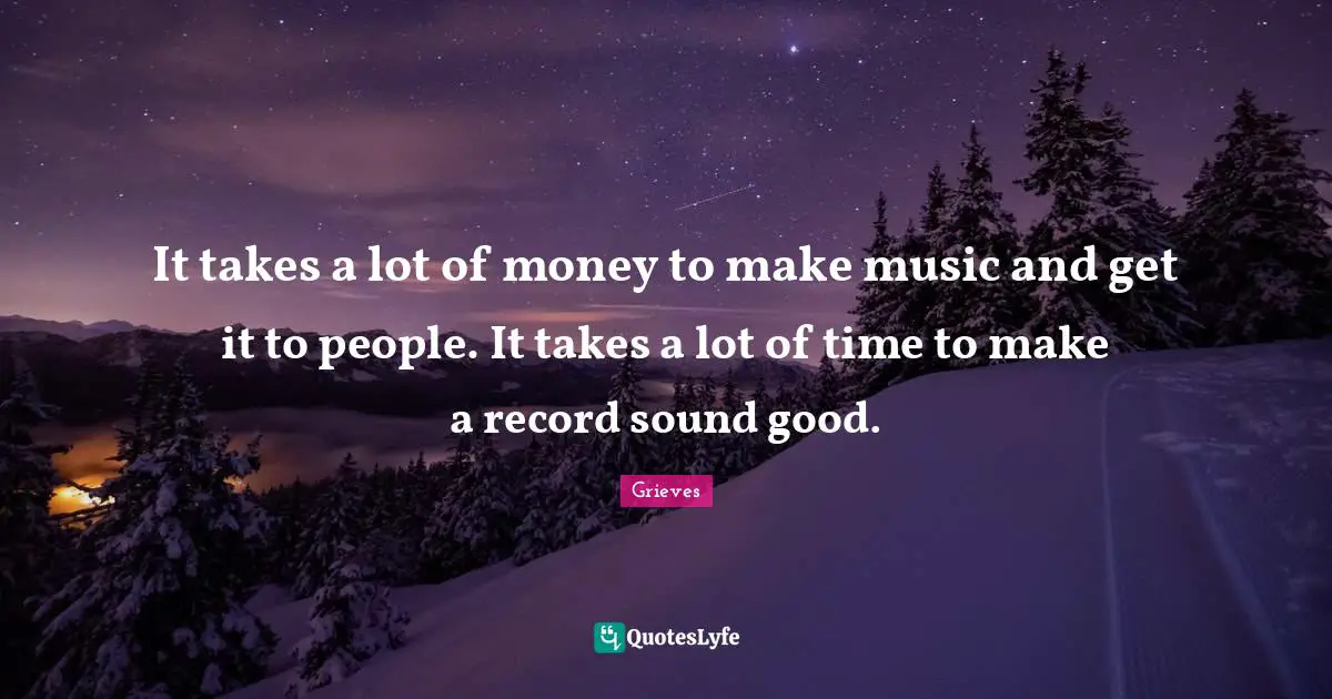 It takes a lot of money to make music and get it to people. It takes a lot of time to make a record sound good.
