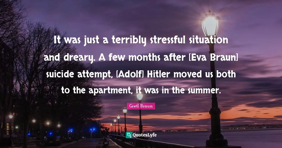 It was just a terribly stressful situation and dreary. A few months after [Eva Braun] suicide attempt, [Adolf] Hitler moved us both to the apartment, it was in the summer.