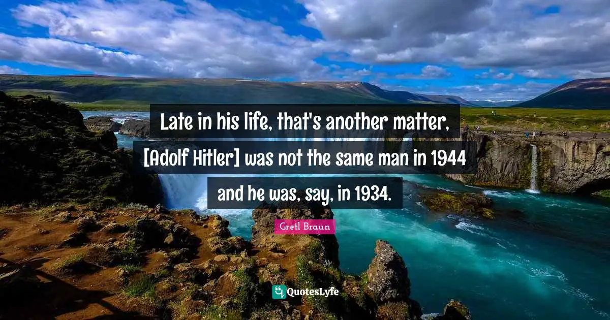 Gretl Braun Quotes: "Late in his life, that's another matter, [Adolf Hitler] was not the same man in 1944 and he was, say, in 1934."
