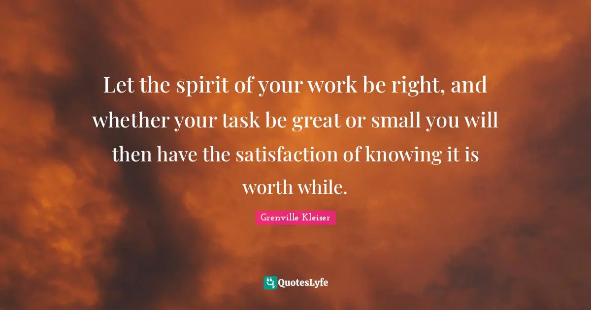 Grenville Kleiser Quotes: "Let the spirit of your work be right, and whether your task be great or small you will then have the satisfaction of knowing it is worth while."