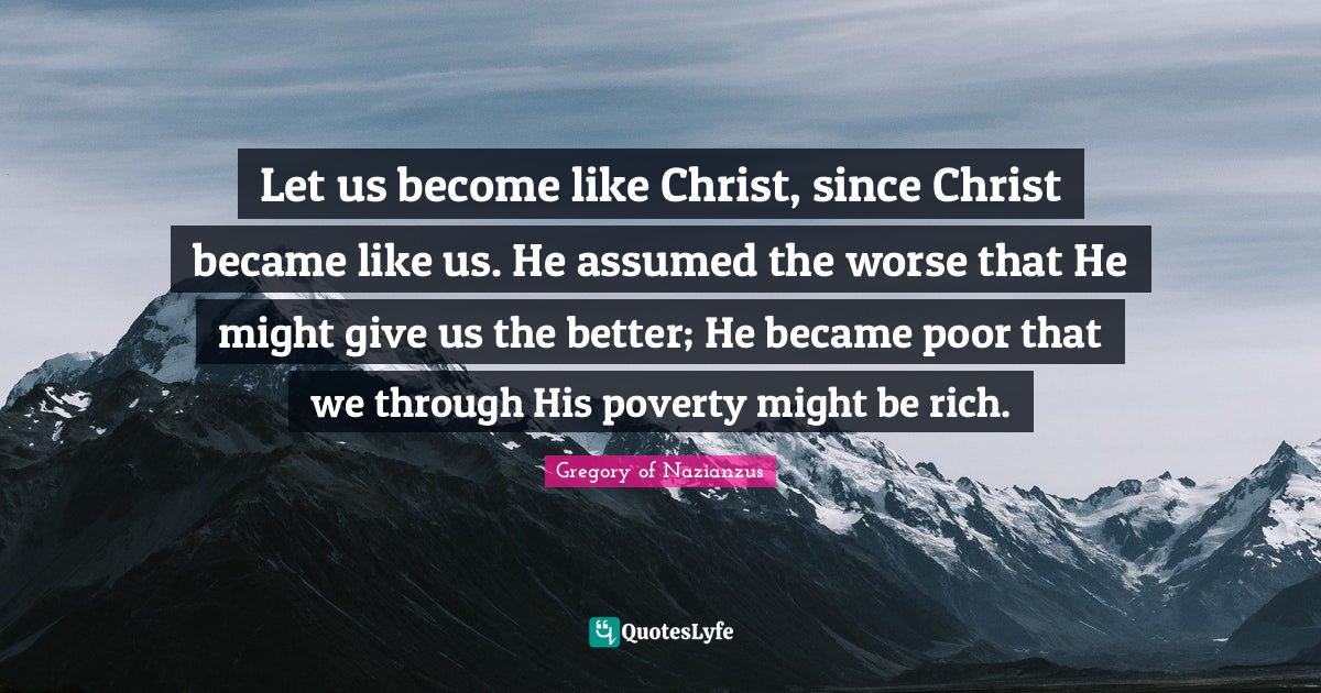 Let us become like Christ, since Christ became like us. He assumed the worse that He might give us the better; He became poor that we through His poverty might be rich.