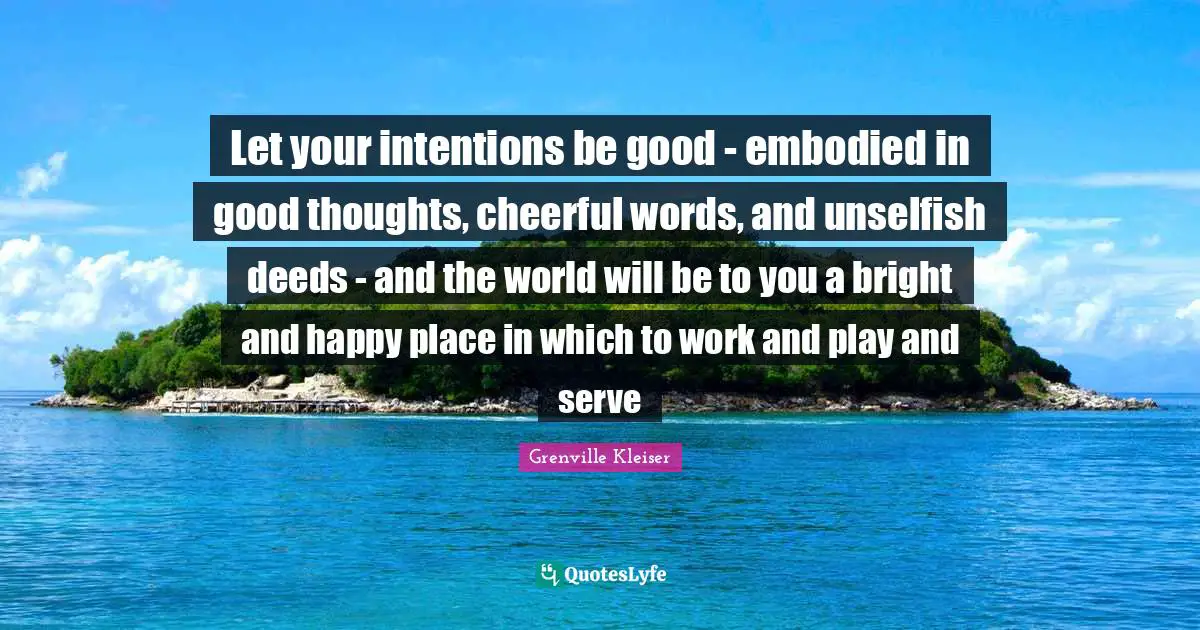 Grenville Kleiser Quotes: Let your intentions be good - embodied in good thoughts, cheerful words, and unselfish deeds - and the world will be to you a bright and happy place in which to work and play and serve