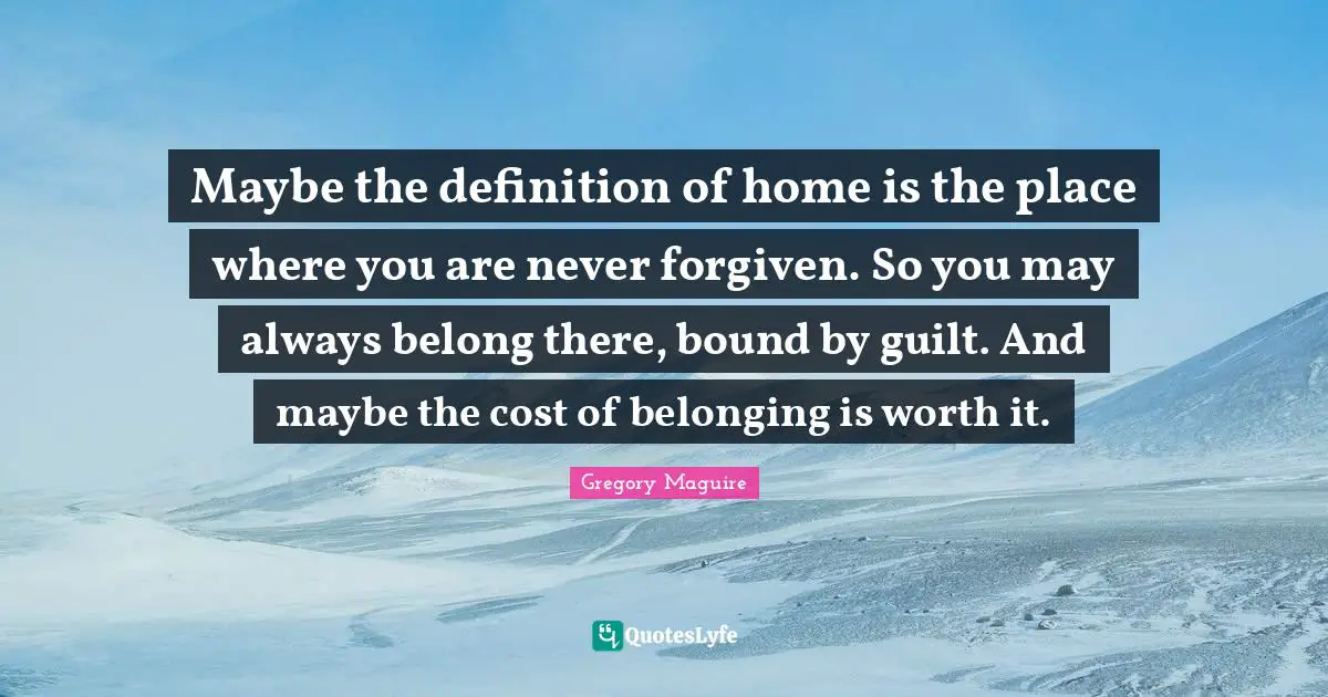 Maybe the definition of home is the place where you are never forgiven. So you may always belong there, bound by guilt. And maybe the cost of belonging is worth it.